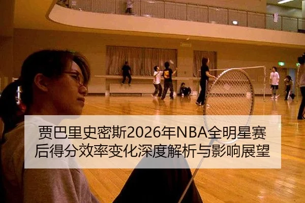 贾巴里史密斯2026年NBA全明星赛后得分效率变化深度解析与影响展望